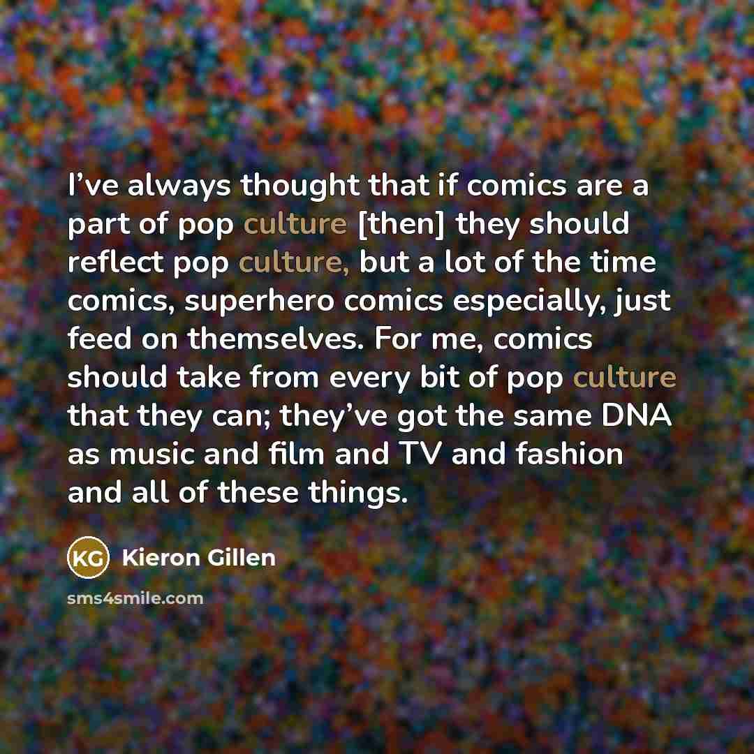 “I’ve always thought that if comics are a part of pop culture [then] they should reflect pop culture, but a lot of the time comics, superhero comics especially, just feed on themselves. For me, comics should take from every bit of pop culture that they can; they’ve got the same DNA as music and…” quote by Kieron Gillen