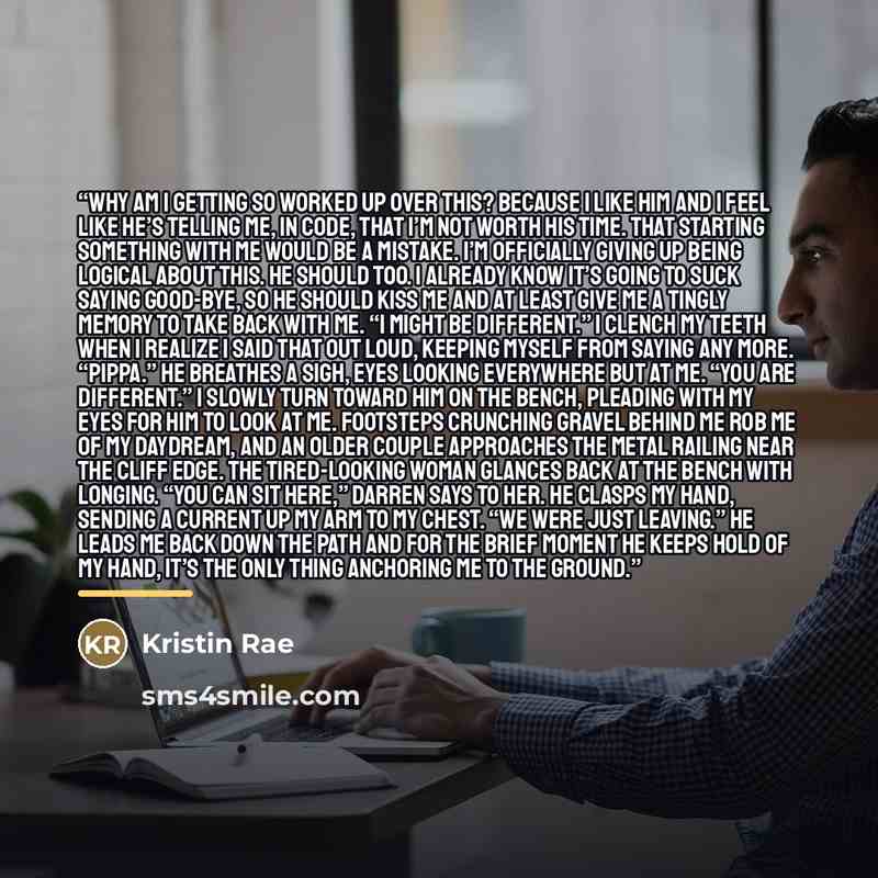 “Why am I getting so worked up over this? Because I like him and I feel like he’s telling me, in code, that I’m not worth his time. That starting something with me would be a mistake. I’m officially giving up being logical about this. He should too. I already know it’s going to suck saying…” quote by Kristin Rae