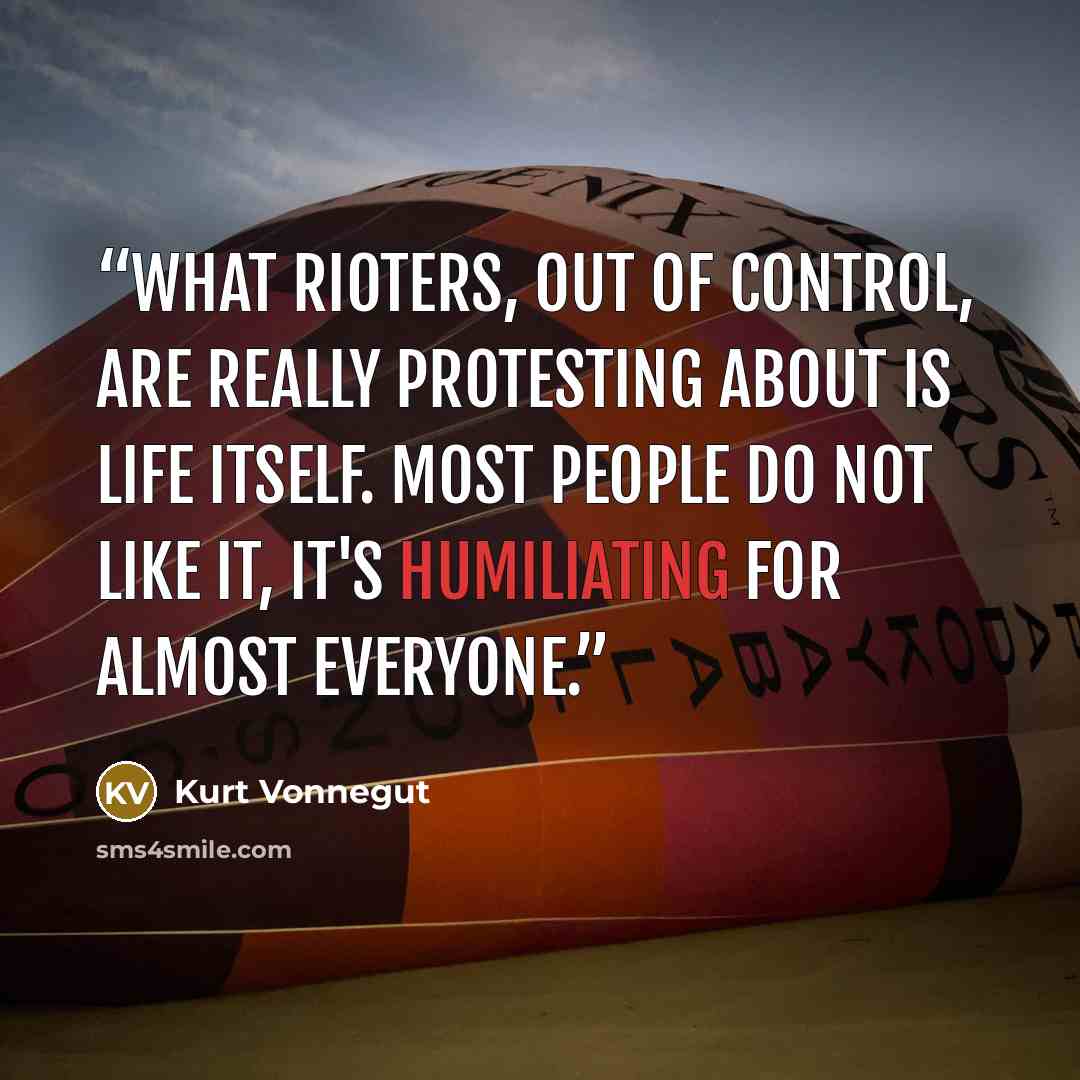 “What rioters, out of control, are really protesting about is life itself. Most people do not like it, it's humiliating for almost everyone.” quote by Kurt Vonnegut