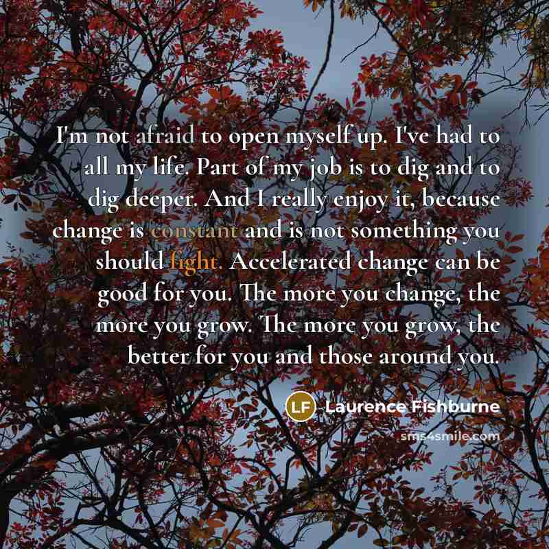 “I'm not afraid to open myself up. I've had to all my life. Part of my job is to dig and to dig deeper. And I really enjoy it, because change is constant and is not something you should fight. Accelerated change can be good for you. The more you change, the more you grow. The more you grow, the…” quote by Laurence Fishburne