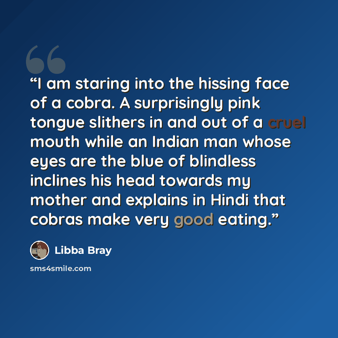 “I am staring into the hissing face of a cobra. A surprisingly pink tongue slithers in and out of a cruel mouth while an Indian man whose eyes are the blue of blindless inclines his head towards my mother and explains in Hindi that cobras make very good eating.” quote by Libba Bray