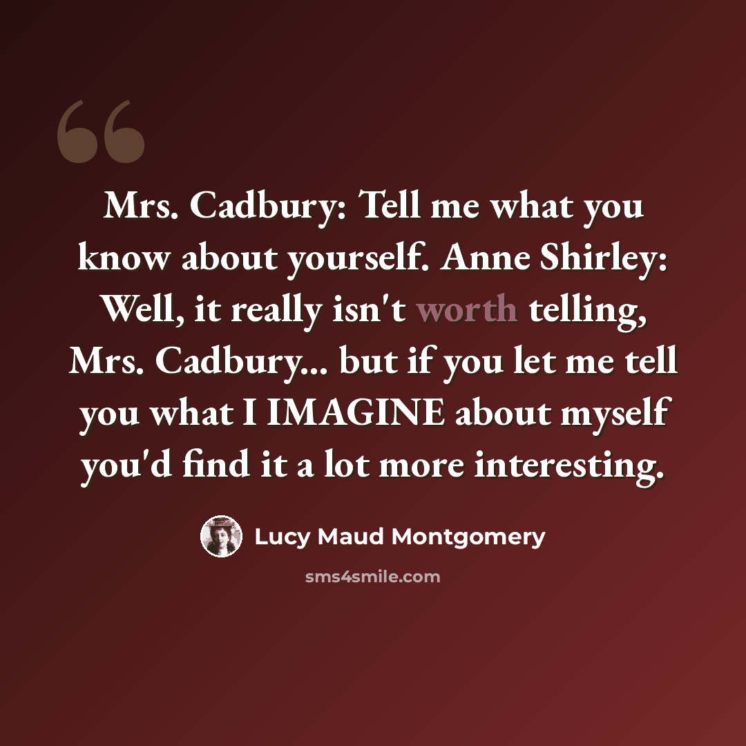 “Mrs. Cadbury: Tell me what you know about yourself. Anne Shirley: Well, it really isn't worth telling, Mrs. Cadbury... but if you let me tell you what I IMAGINE about myself you'd find it a lot more interesting.” quote by Lucy Maud Montgomery