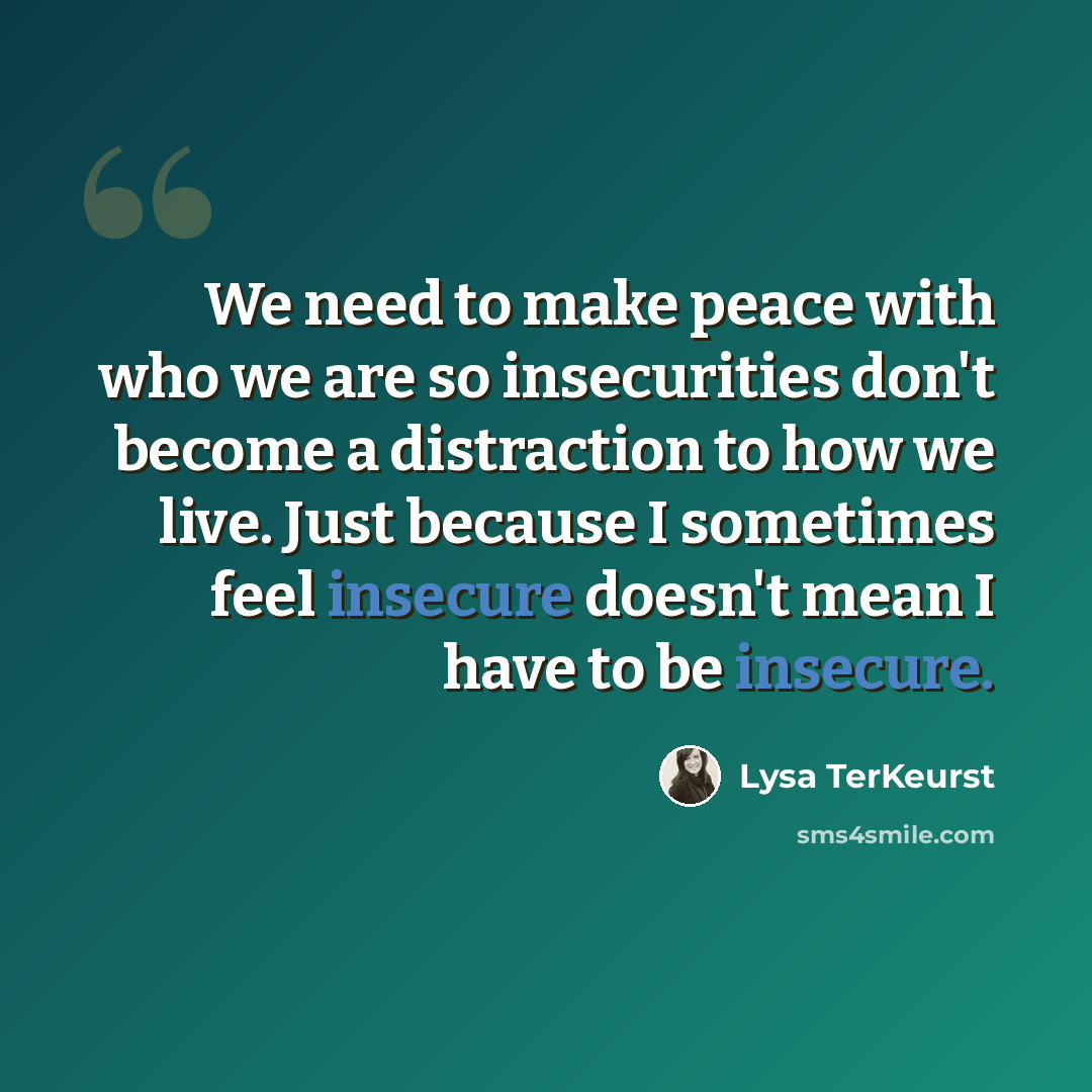 “We need to make peace with who we are so insecurities don't become a distraction to how we live. Just because I sometimes feel insecure doesn't mean I have to be insecure.” quote by Lysa TerKeurst