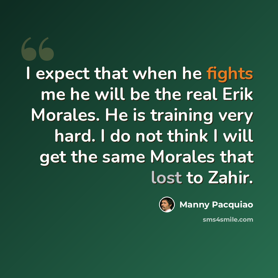 “I expect that when he fights me he will be the real Erik Morales. He is training very hard. I do not think I will get the same Morales that lost to Zahir.” quote by Manny Pacquiao