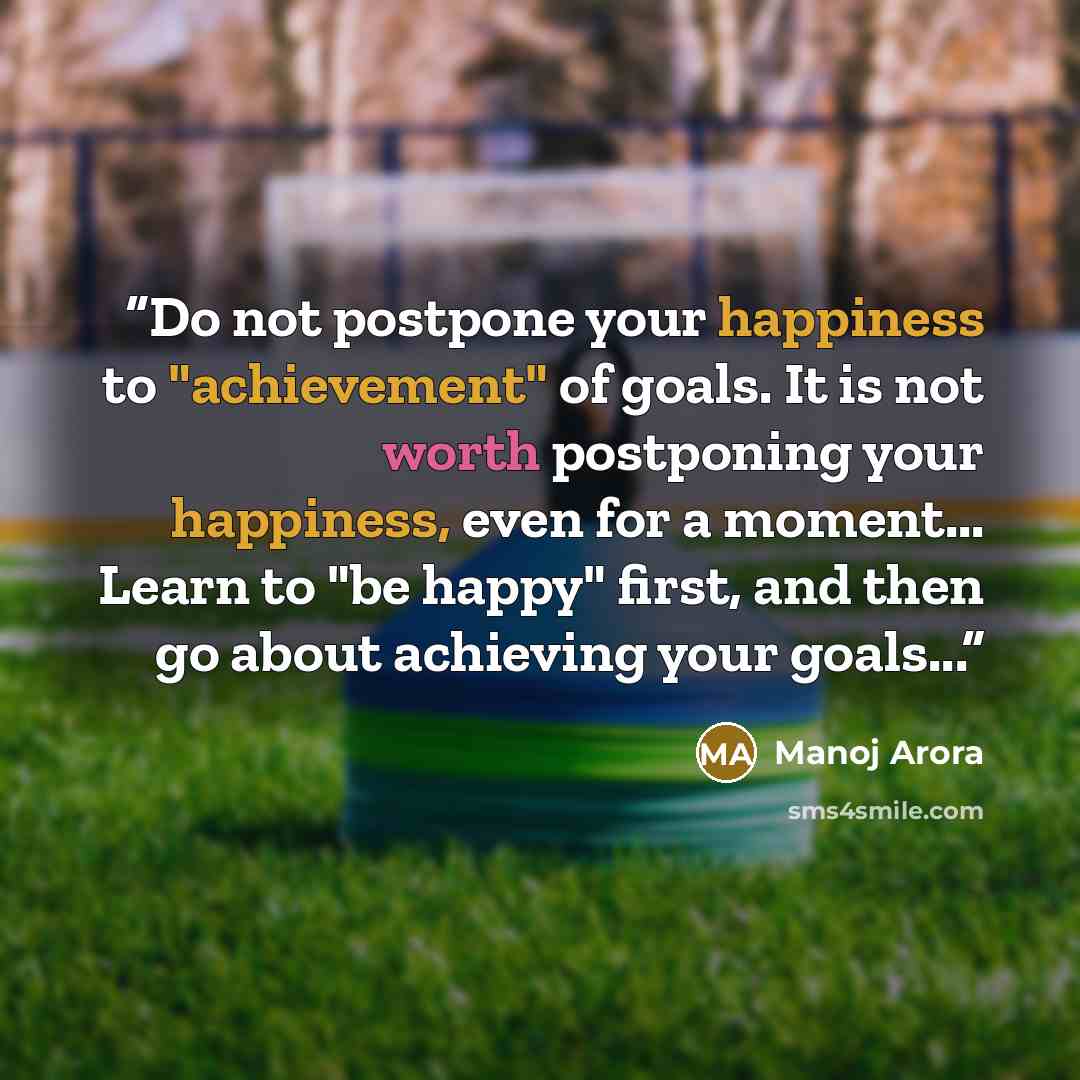 “Do not postpone your happiness to "achievement" of goals. It is not worth postponing your happiness, even for a moment... Learn to "be happy" first, and then go about achieving your goals...” quote by Manoj Arora