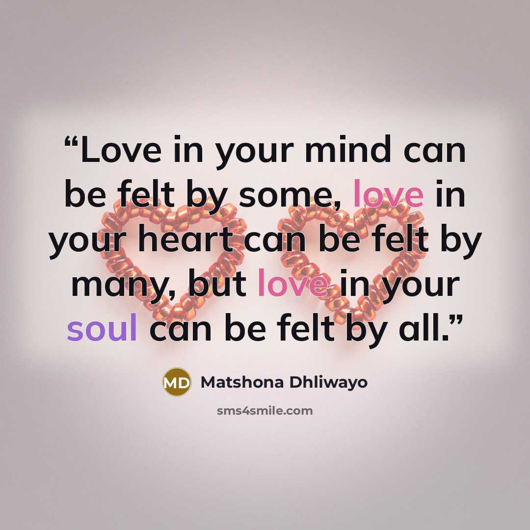 “Love in your mind can be felt by some, love in your heart can be felt by many, but love in your soul can be felt by all.” quote by Matshona Dhliwayo