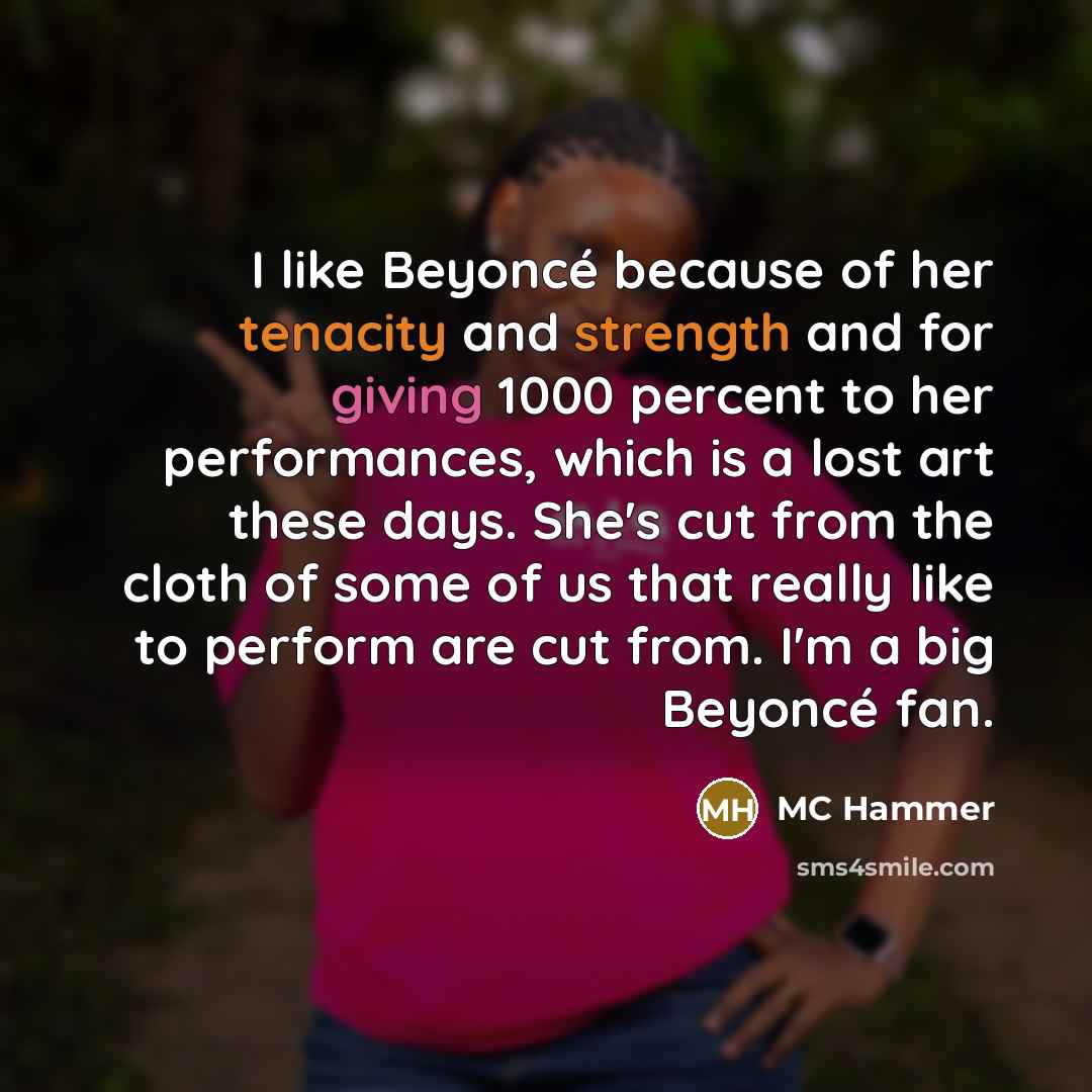 “I like Beyoncé because of her tenacity and strength and for giving 1000 percent to her performances, which is a lost art these days. She's cut from the cloth of some of us that really like to perform are cut from. I'm a big Beyoncé fan.” quote by MC Hammer