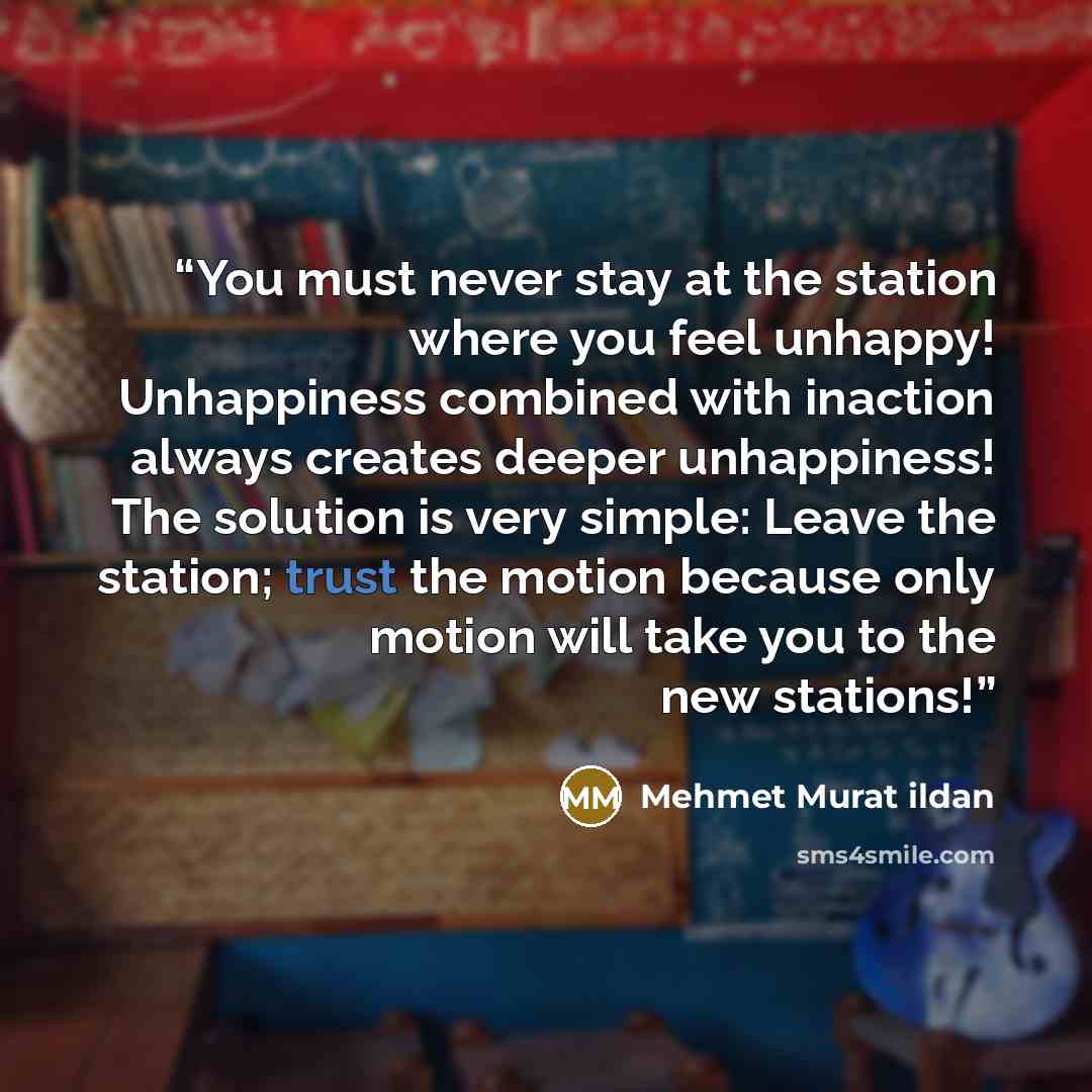 “You must never stay at the station where you feel unhappy! Unhappiness combined with inaction always creates deeper unhappiness! The solution is very simple: Leave the station; trust the motion because only motion will take you to the new stations!” quote by Mehmet Murat ildan
