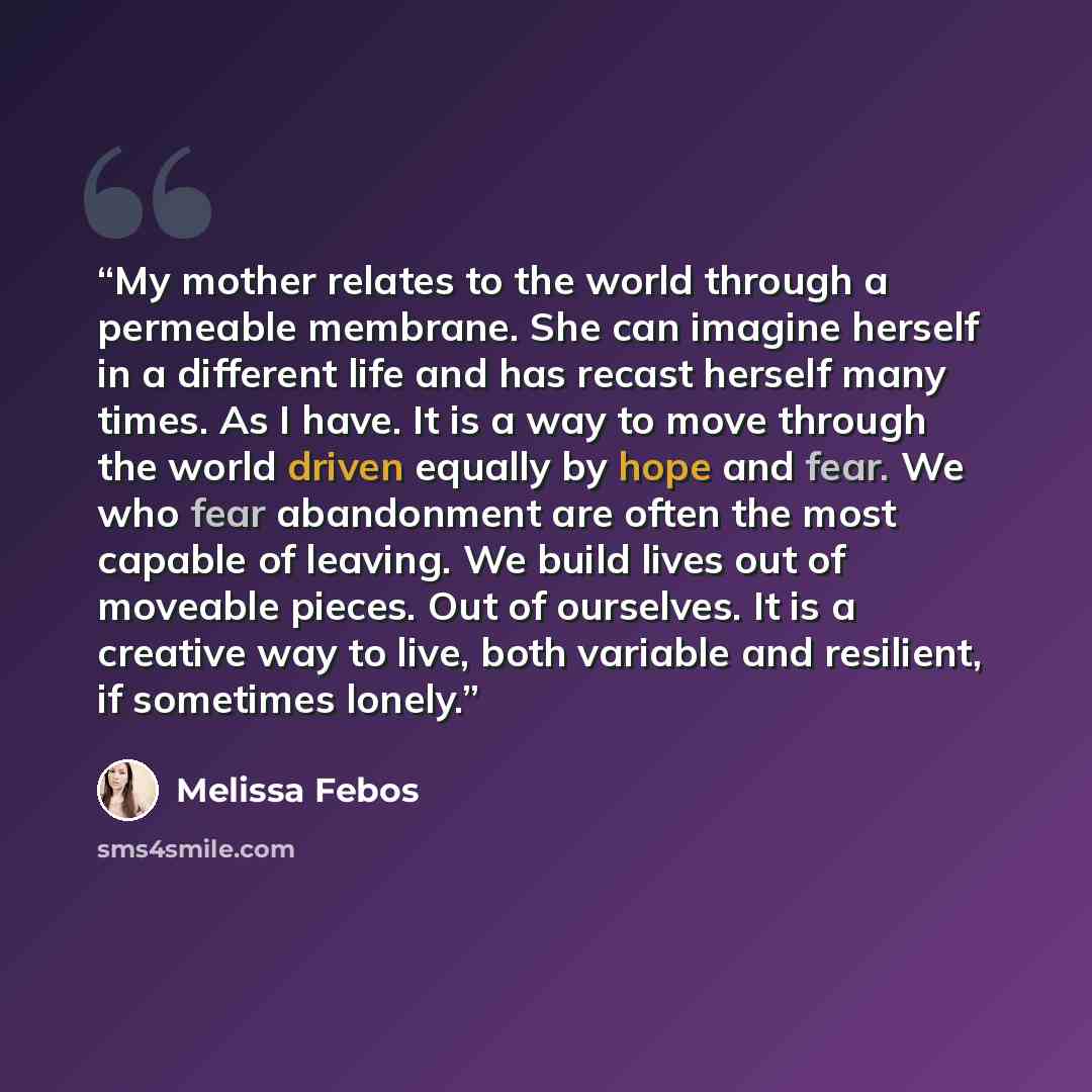 “My mother relates to the world through a permeable membrane. She can imagine herself in a different life and has recast herself many times. As I have. It is a way to move through the world driven equally by hope and fear. We who fear abandonment are often the most capable of leaving. We build…” quote by Melissa Febos