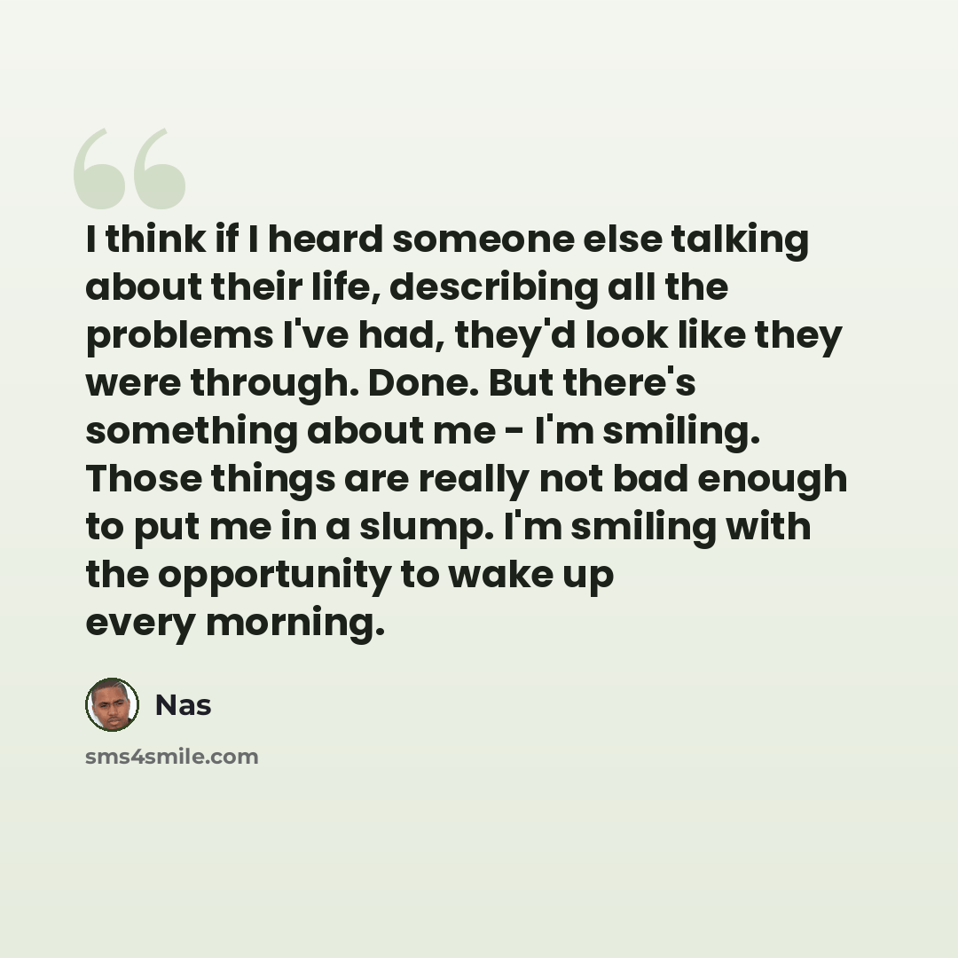 “I think if I heard someone else talking about their life, describing all the problems I've had, they'd look like they were through. Done. But there's something about me - I'm smiling. Those things are really not bad enough to put me in a slump. I'm smiling with the opportunity to wake up every…” quote by Nas