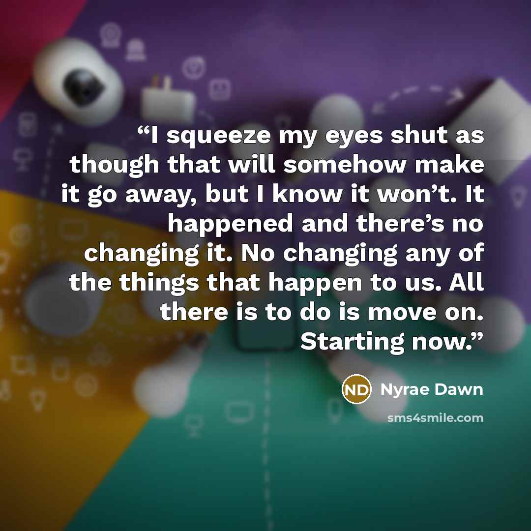 “I squeeze my eyes shut as though that will somehow make it go away, but I know it won’t. It happened and there’s no changing it. No changing any of the things that happen to us. All there is to do is move on. Starting now.” quote by Nyrae Dawn