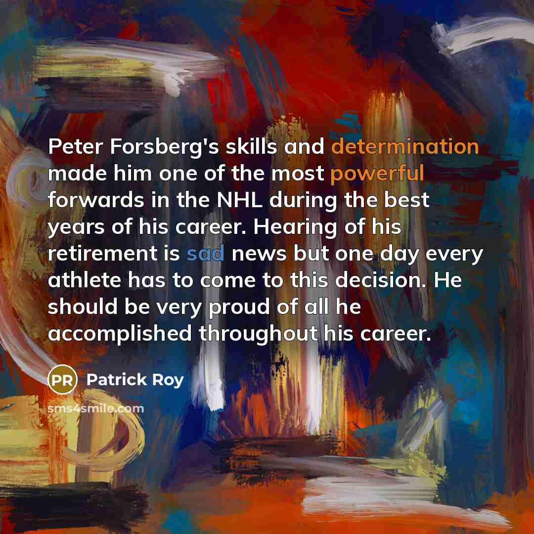“Peter Forsberg's skills and determination made him one of the most powerful forwards in the NHL during the best years of his career. Hearing of his retirement is sad news but one day every athlete has to come to this decision. He should be very proud of all he accomplished throughout his career.” quote by Patrick Roy