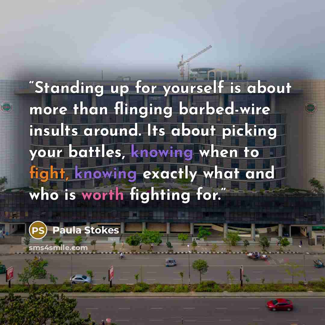 “Standing up for yourself is about more than flinging barbed-wire insults around. Its about picking your battles, knowing when to fight, knowing exactly what and who is worth fighting for.” quote by Paula Stokes