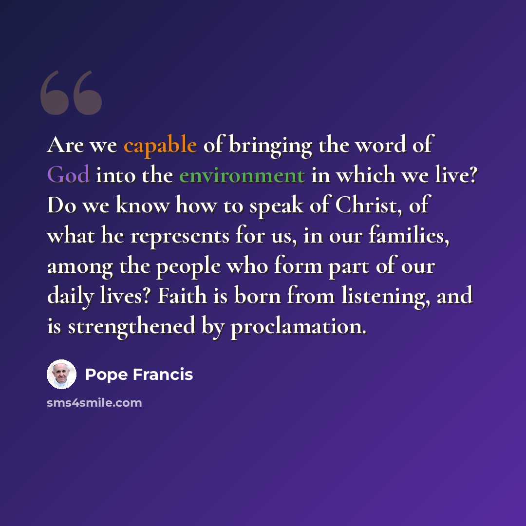 “Are we capable of bringing the word of God into the environment in which we live? Do we know how to speak of Christ, of what he represents for us, in our families, among the people who form part of our daily lives? Faith is born from listening, and is strengthened by proclamation.” quote by Pope Francis