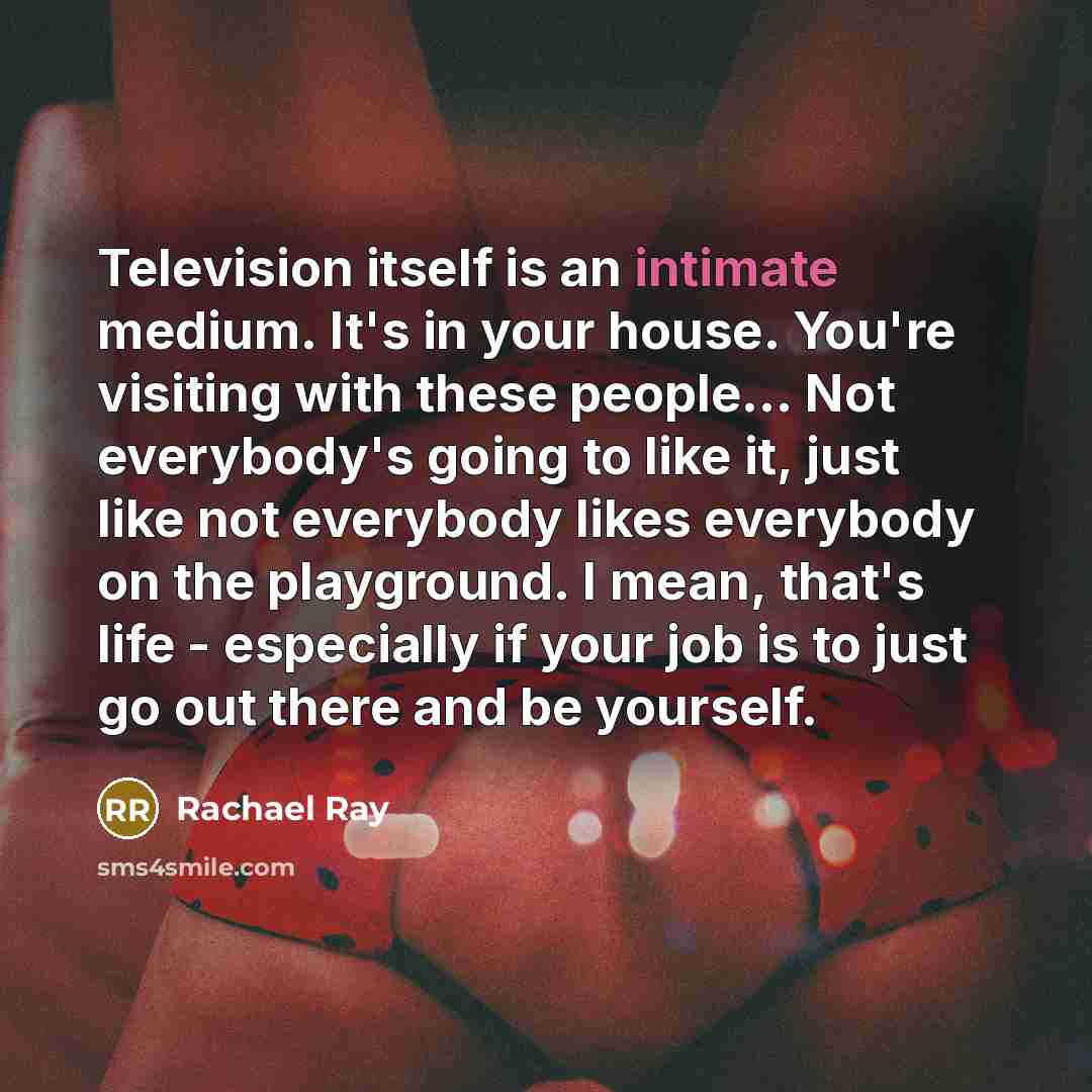 “Television itself is an intimate medium. It's in your house. You're visiting with these people... Not everybody's going to like it, just like not everybody likes everybody on the playground. I mean, that's life - especially if your job is to just go out there and be yourself.” quote by Rachael Ray