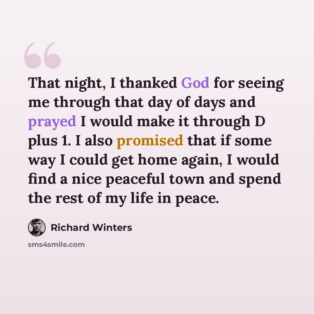 “That night, I thanked God for seeing me through that day of days and prayed I would make it through D plus 1. I also promised that if some way I could get home again, I would find a nice peaceful town and spend the rest of my life in peace.” quote by Richard Winters