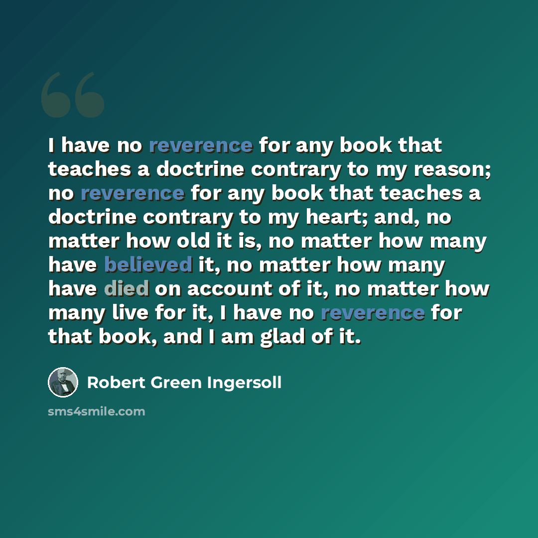 “I have no reverence for any book that teaches a doctrine contrary to my reason; no reverence for any book that teaches a doctrine contrary to my heart; and, no matter how old it is, no matter how many have believed it, no matter how many have died on account of it, no matter how many live for it…” quote by Robert Green Ingersoll