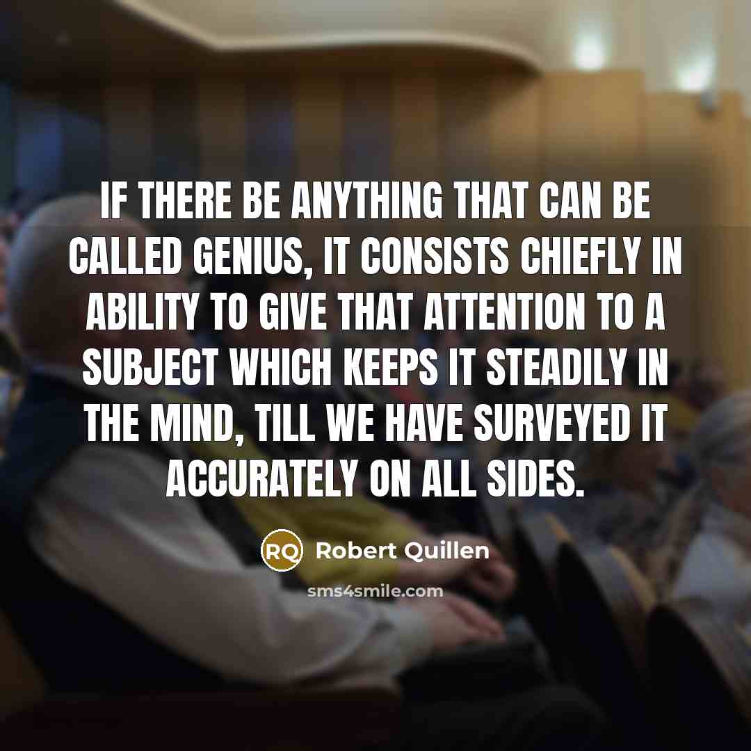 “If there be anything that can be called genius, it consists chiefly in ability to give that attention to a subject which keeps it steadily in the mind, till we have surveyed it accurately on all sides.” quote by Robert Quillen