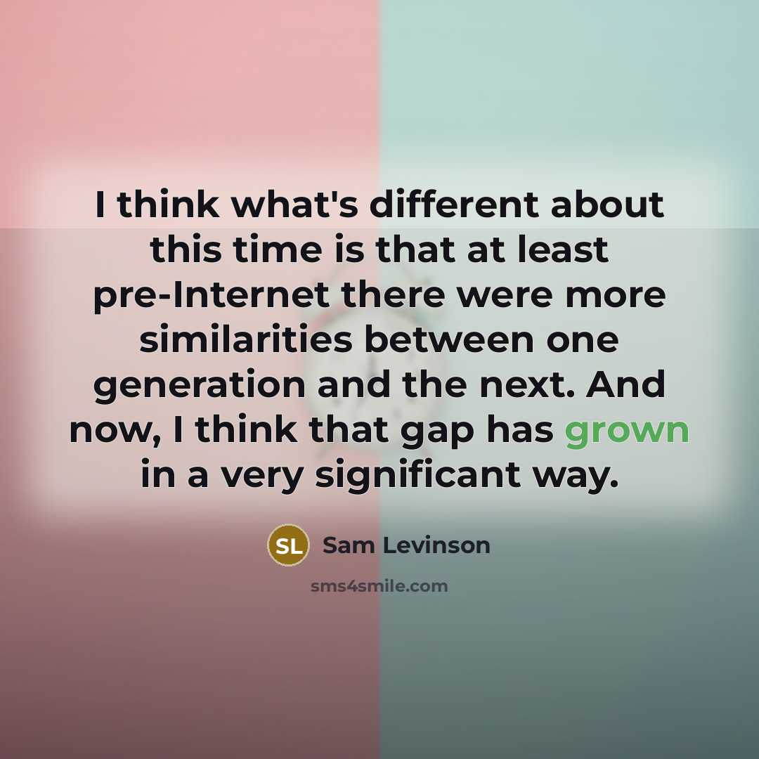“I think what's different about this time is that at least pre-Internet there were more similarities between one generation and the next. And now, I think that gap has grown in a very significant way.” quote by Sam Levinson