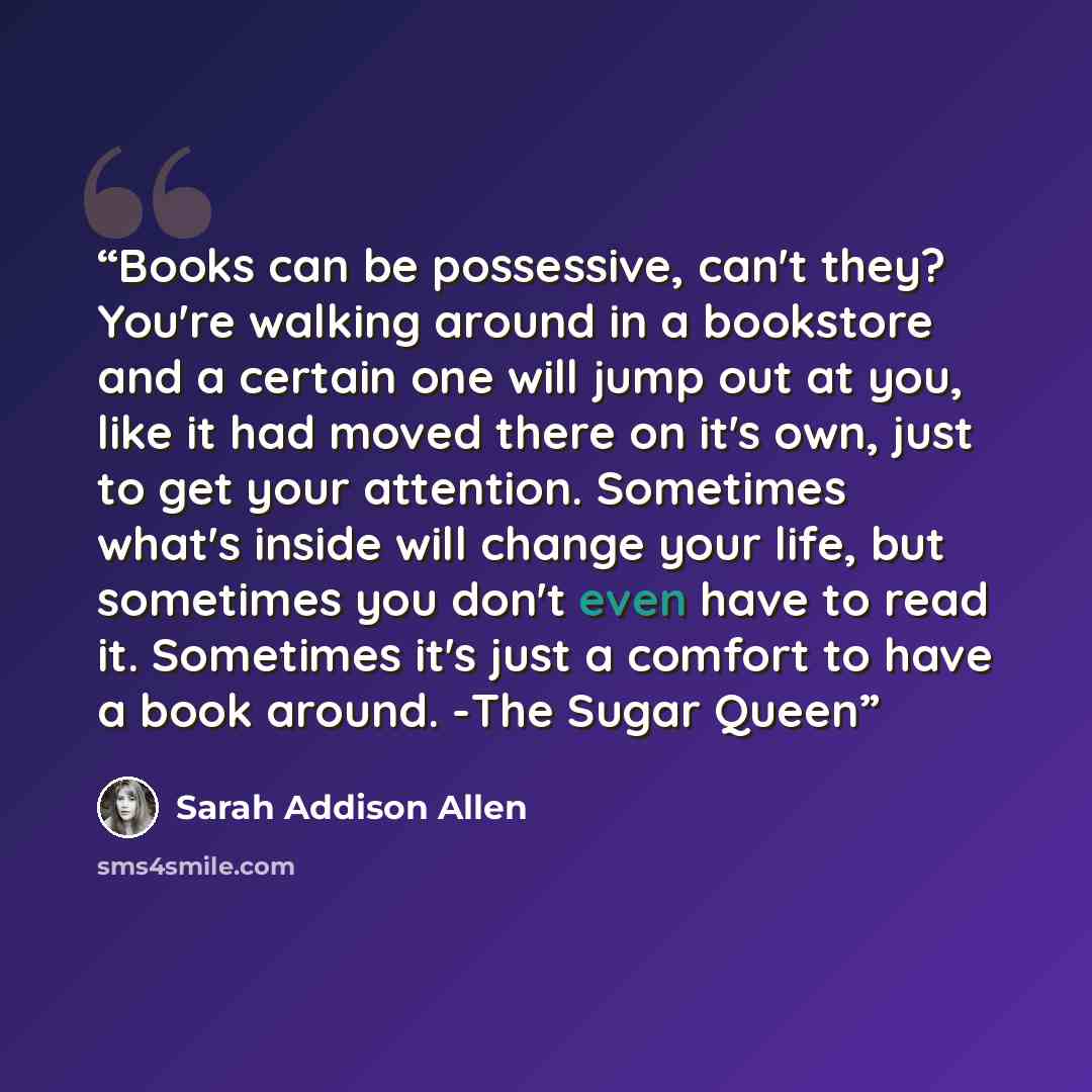 “Books can be possessive, can't they? You're walking around in a bookstore and a certain one will jump out at you, like it had moved there on it's own, just to get your attention. Sometimes what's inside will change your life, but sometimes you don't even have to read it. Sometimes it's just a…” quote by Sarah Addison Allen