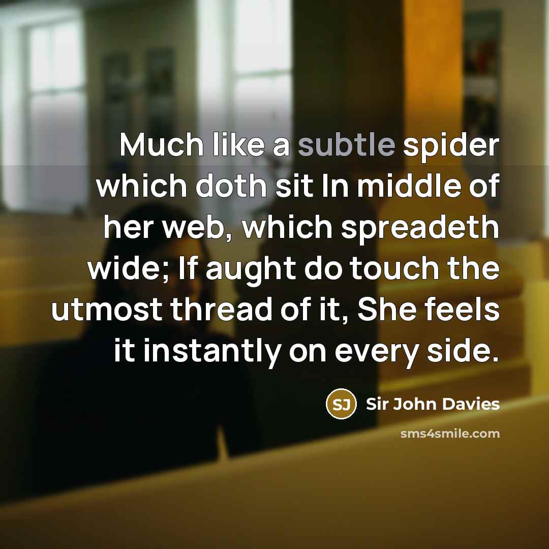 “Much like a subtle spider which doth sit In middle of her web, which spreadeth wide; If aught do touch the utmost thread of it, She feels it instantly on every side.” quote by Sir John Davies