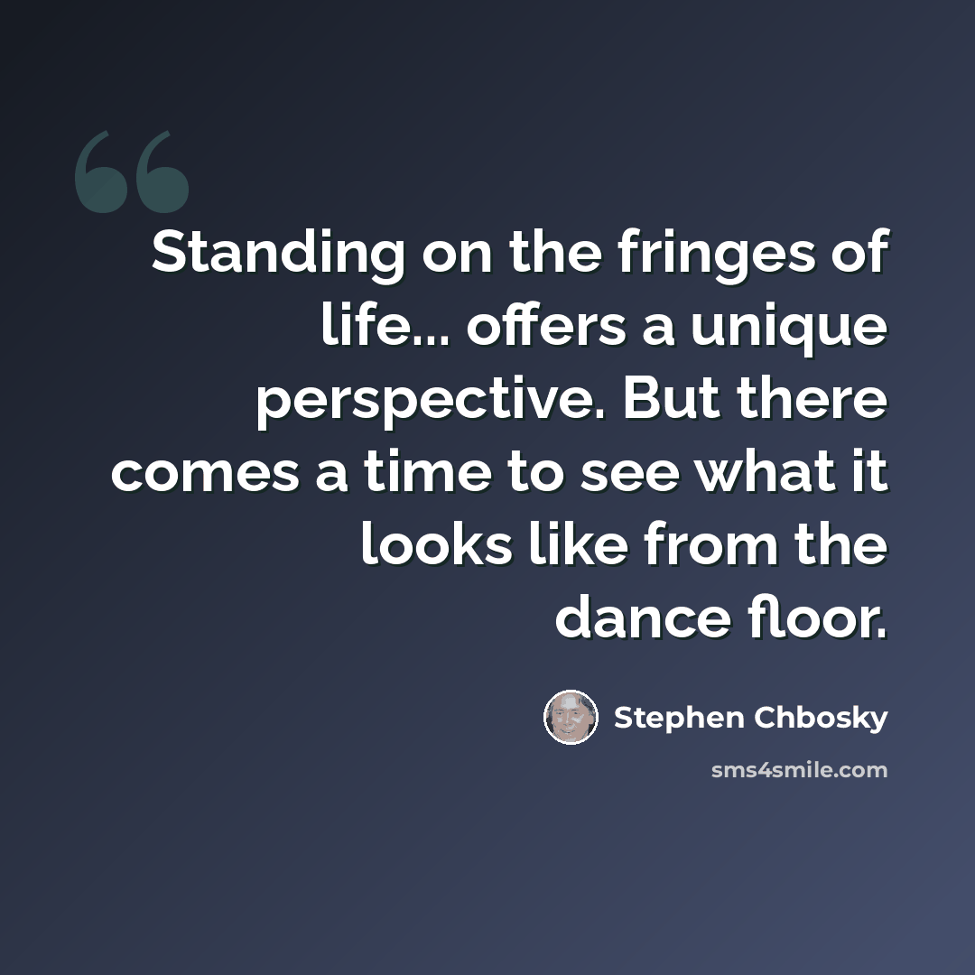 “Standing on the fringes of life... offers a unique perspective. But there comes a time to see what it looks like from the dance floor.” quote by Stephen Chbosky