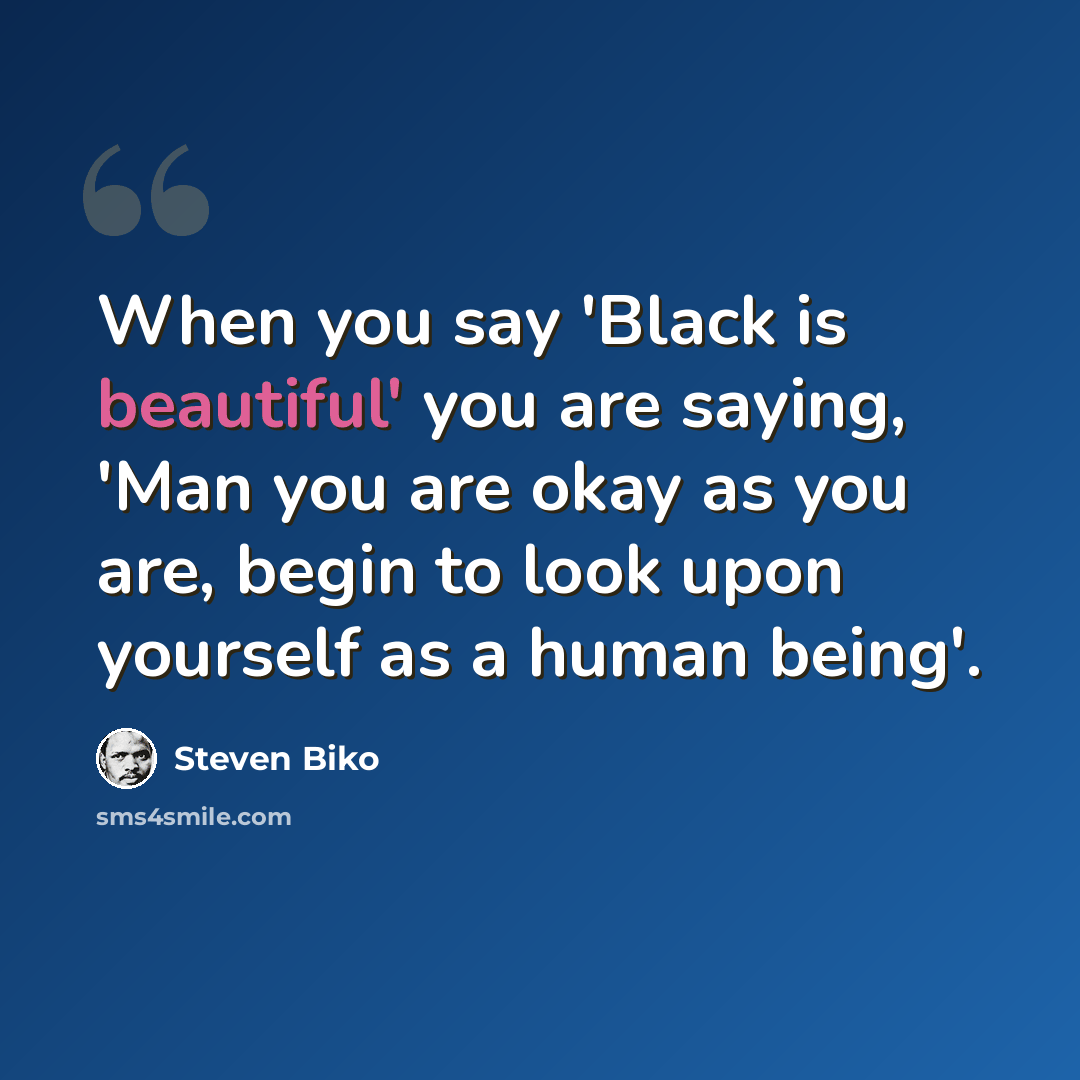 “When you say 'Black is beautiful' you are saying, 'Man you are okay as you are, begin to look upon yourself as a human being'.” quote by Steven Biko