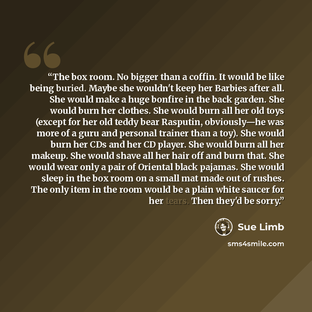 “The box room. No bigger than a coffin. It would be like being buried. Maybe she wouldn't keep her Barbies after all. She would make a huge bonfire in the back garden. She would burn her clothes. She would burn all her old toys (except for her old teddy bear Rasputin, obviously—he was more of a…” quote by Sue Limb
