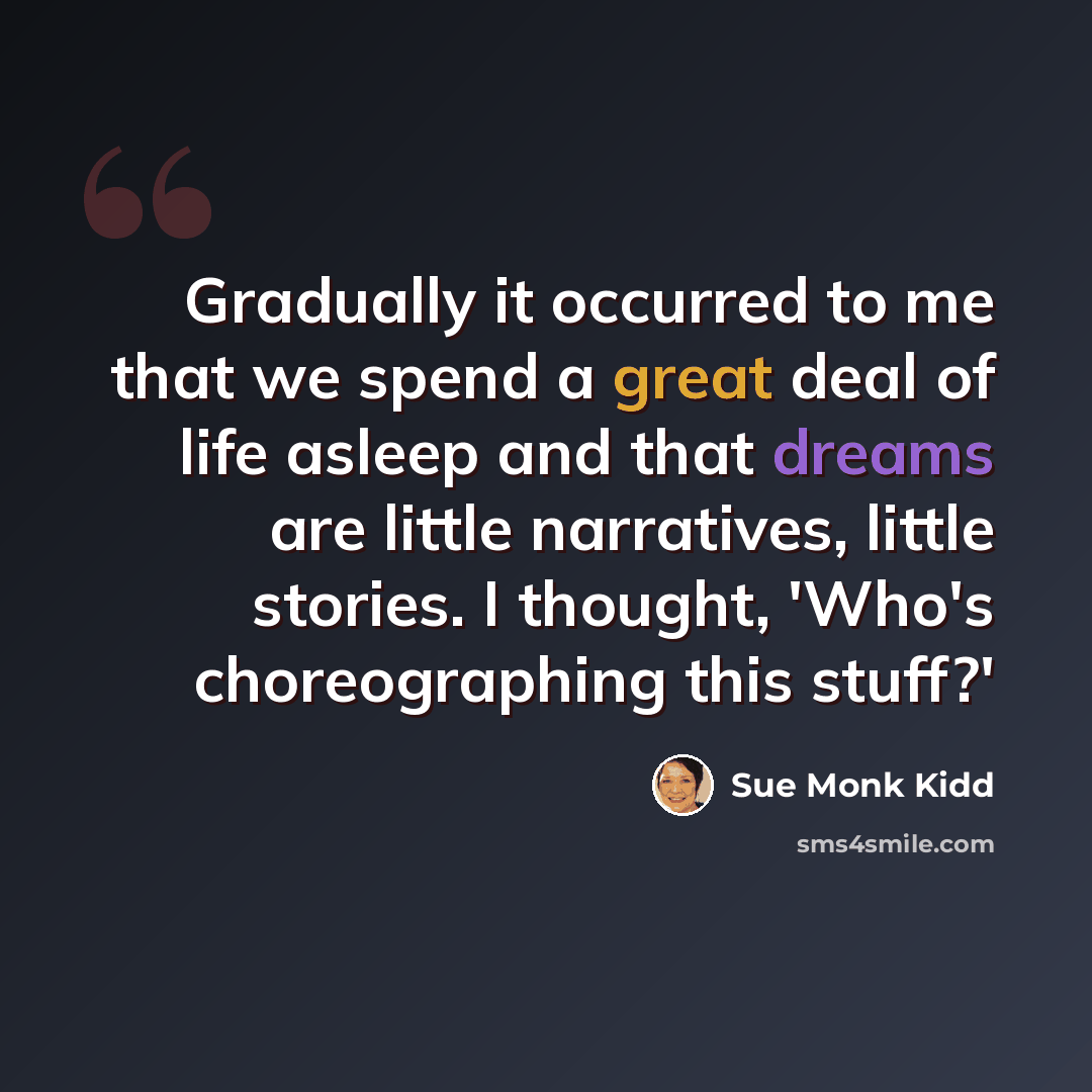 “Gradually it occurred to me that we spend a great deal of life asleep and that dreams are little narratives, little stories. I thought, 'Who's choreographing this stuff?'” quote by Sue Monk Kidd