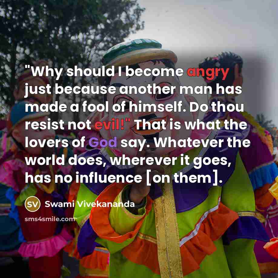 “"Why should I become angry just because another man has made a fool of himself. Do thou resist not evil!" That is what the lovers of God say. Whatever the world does, wherever it goes, has no influence [on them].” quote by Swami Vivekananda