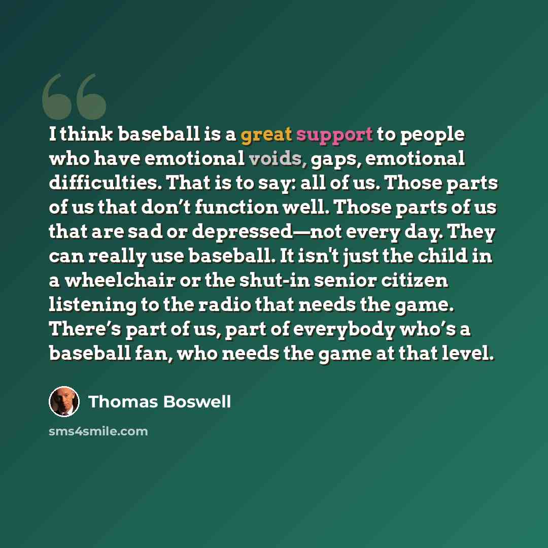“I think baseball is a great support to people who have emotional voids, gaps, emotional difficulties. That is to say: all of us. Those parts of us that don’t function well. Those parts of us that are sad or depressed—not every day. They can really use baseball. It isn't just the child in a…” quote by Thomas Boswell