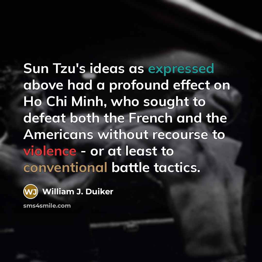“Sun Tzu's ideas as expressed above had a profound effect on Ho Chi Minh, who sought to defeat both the French and the Americans without recourse to violence - or at least to conventional battle tactics.” quote by William J. Duiker