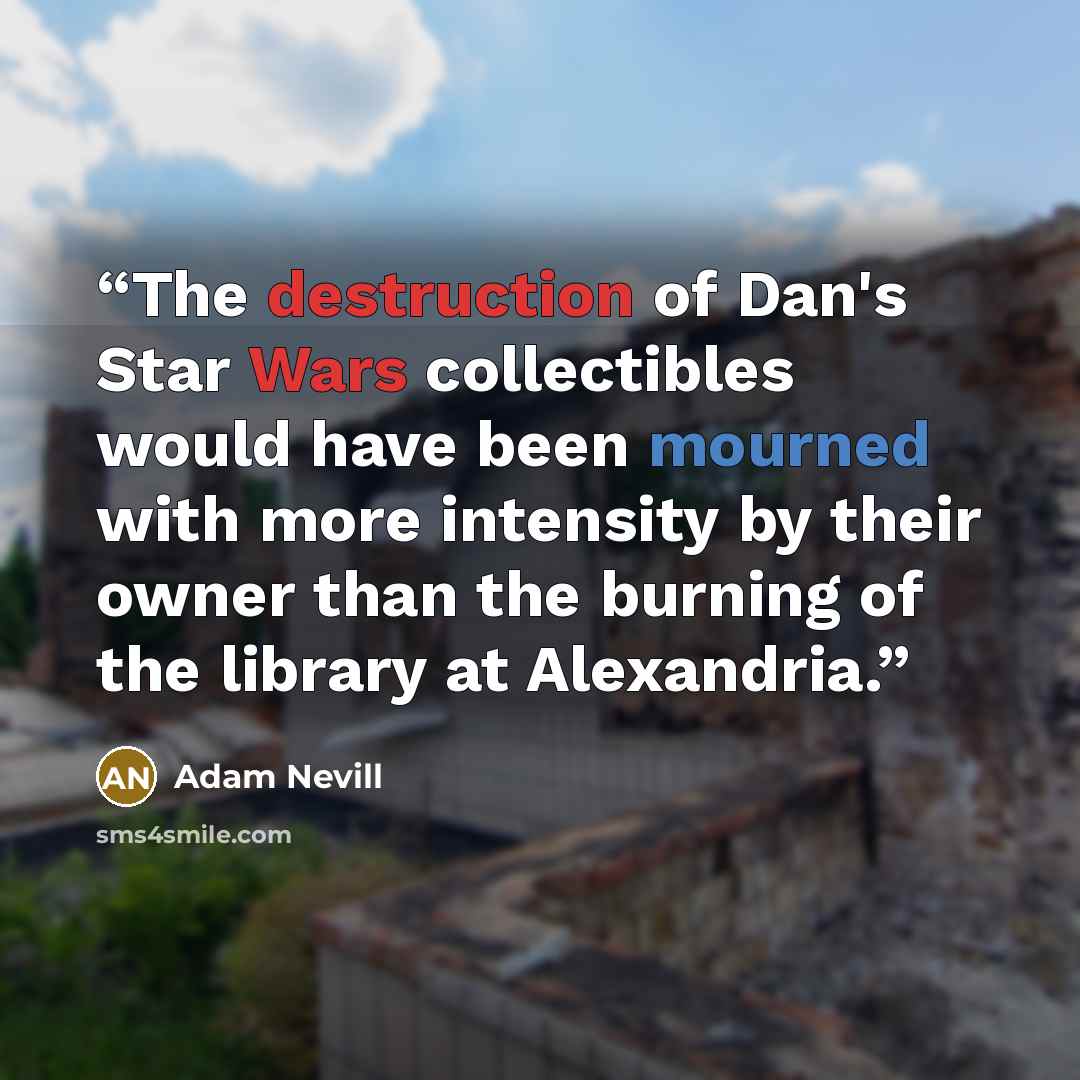 “The destruction of Dan's Star Wars collectibles would have been mourned with more intensity by their owner than the burning of the library at Alexandria.” quote by Adam Nevill