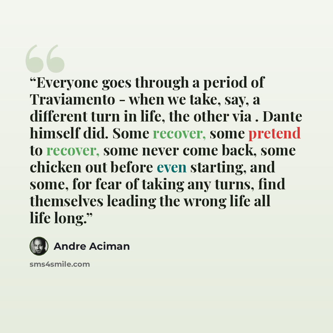 “Everyone goes through a period of Traviamento - when we take, say, a different turn in life, the other via . Dante himself did. Some recover, some pretend to recover, some never come back, some chicken out before even starting, and some, for fear of taking any turns, find themselves leading the…” quote by André Aciman