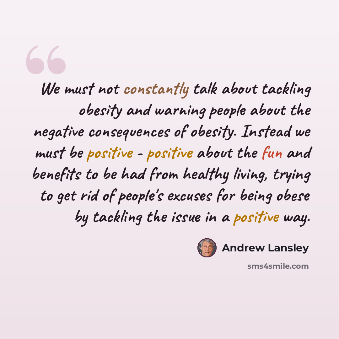 “We must not constantly talk about tackling obesity and warning people about the negative consequences of obesity. Instead we must be positive - positive about the fun and benefits to be had from healthy living, trying to get rid of people's excuses for being obese by tackling the issue in a…” quote by Andrew Lansley