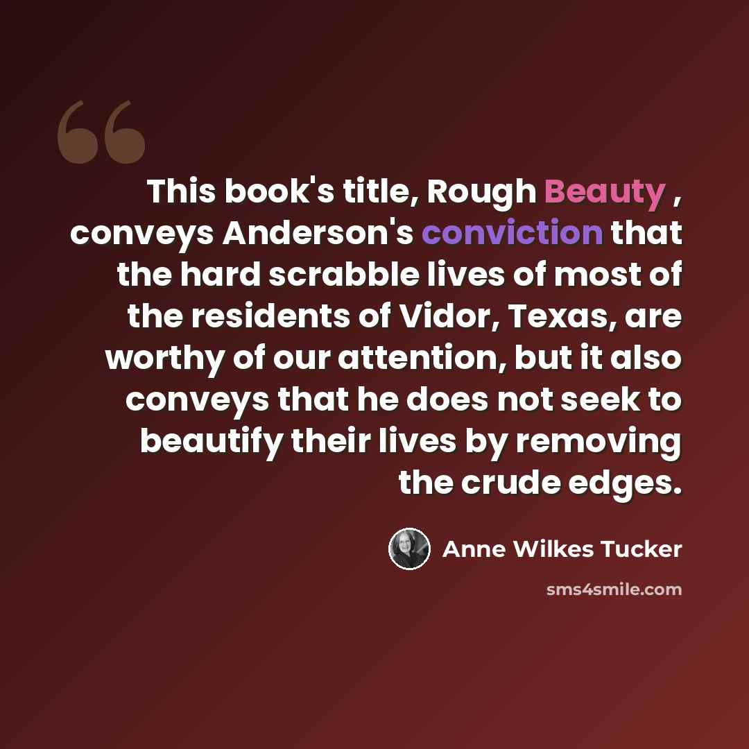 “This book's title, Rough Beauty , conveys Anderson's conviction that the hard scrabble lives of most of the residents of Vidor, Texas, are worthy of our attention, but it also conveys that he does not seek to beautify their lives by removing the crude edges.” quote by Anne Wilkes Tucker