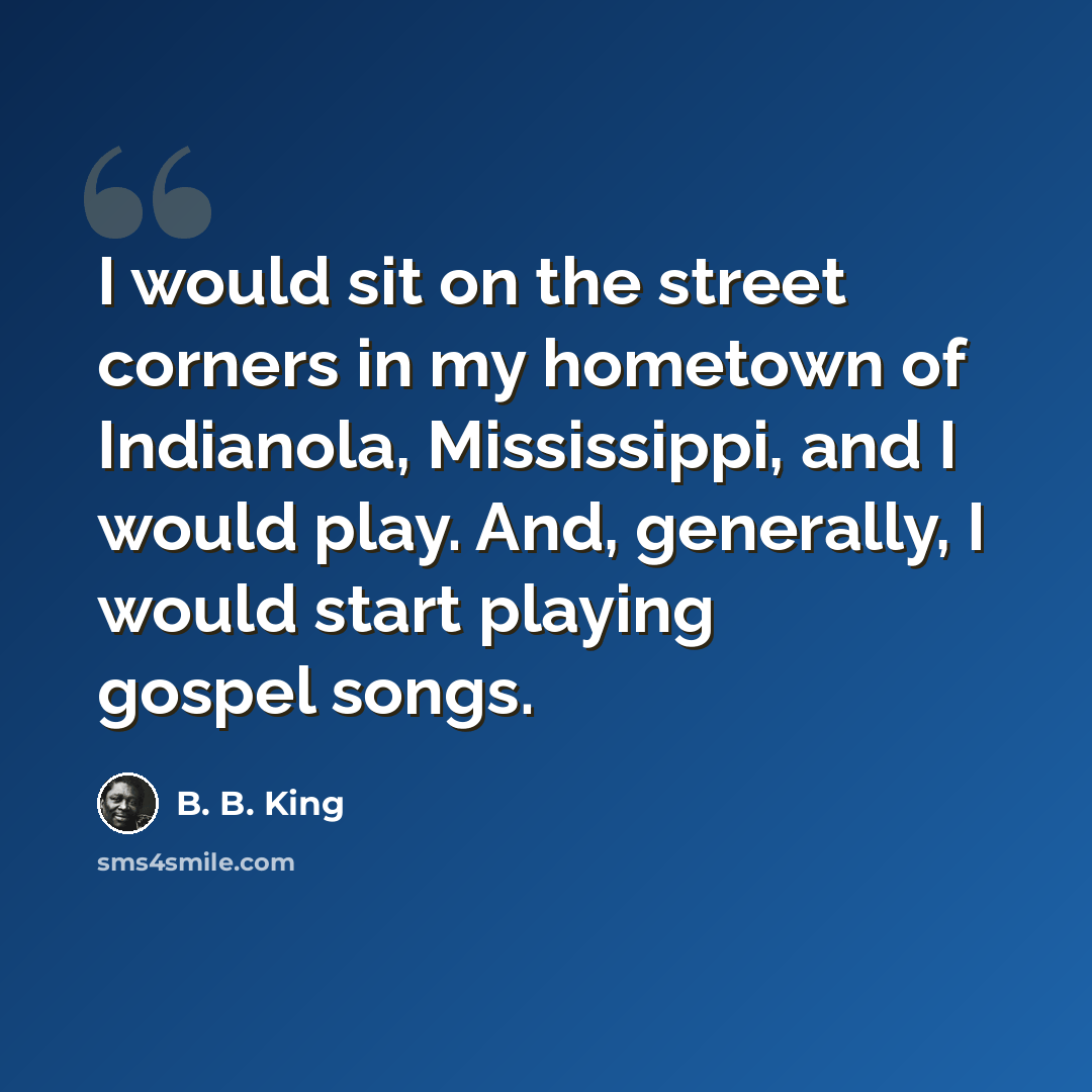 “I would sit on the street corners in my hometown of Indianola, Mississippi, and I would play. And, generally, I would start playing gospel songs.” quote by B. B. King