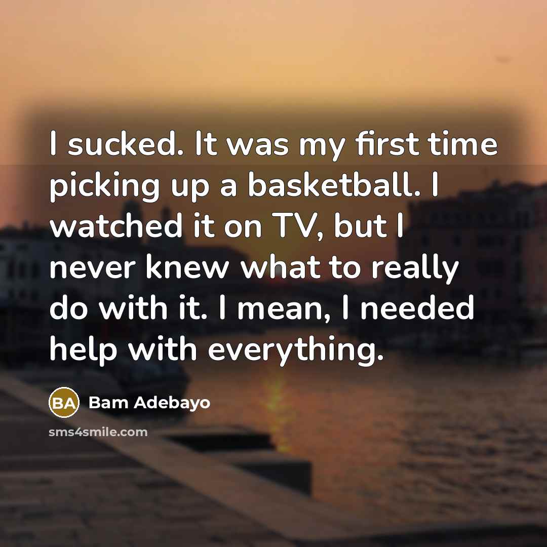 “I sucked. It was my first time picking up a basketball. I watched it on TV, but I never knew what to really do with it. I mean, I needed help with everything.” quote by Bam Adebayo