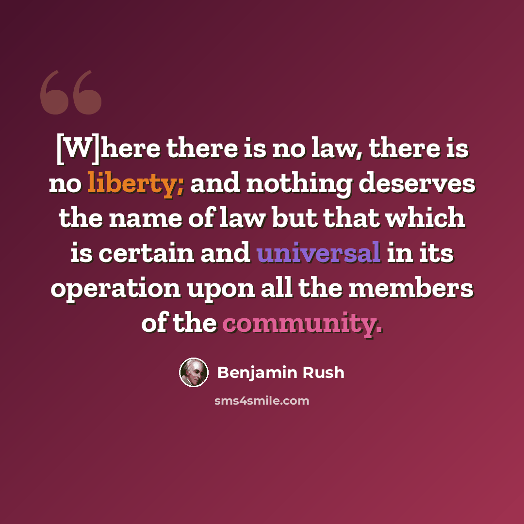 “[W]here there is no law, there is no liberty; and nothing deserves the name of law but that which is certain and universal in its operation upon all the members of the community.” quote by Benjamin Rush