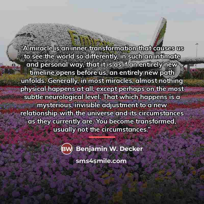 “A miracle is an inner transformation that causes us to see the world so differently, in such an intimate and personal way, that it is as if an entirely new timeline opens before us, an entirely new path unfolds. Generally, in most miracles, almost nothing physical happens at all, except perhaps on…” quote by Benjamin W. Decker