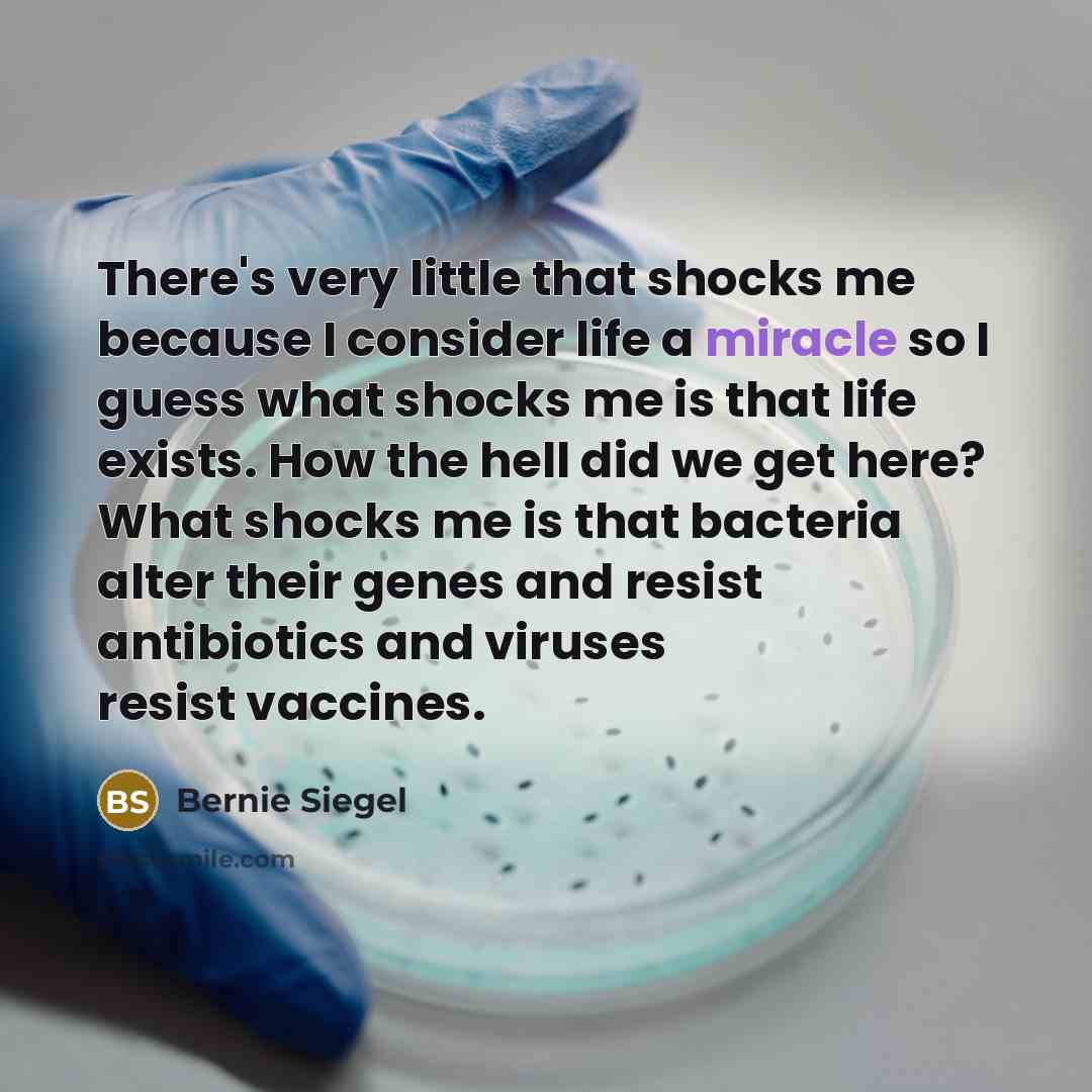 “There's very little that shocks me because I consider life a miracle so I guess what shocks me is that life exists. How the hell did we get here? What shocks me is that bacteria alter their genes and resist antibiotics and viruses resist vaccines.” quote by Bernie Siegel