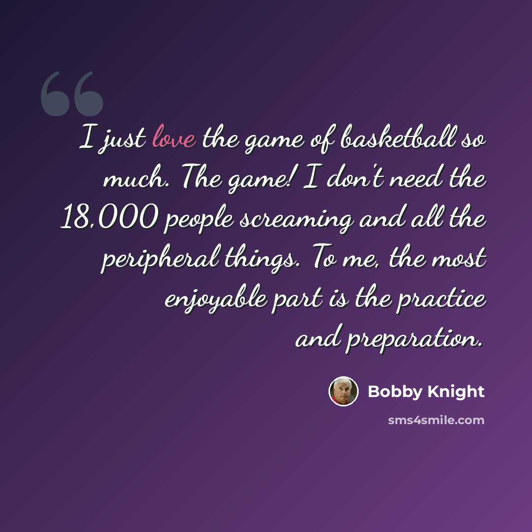 “I just love the game of basketball so much. The game! I don't need the 18,000 people screaming and all the peripheral things. To me, the most enjoyable part is the practice and preparation.” quote by Bobby Knight