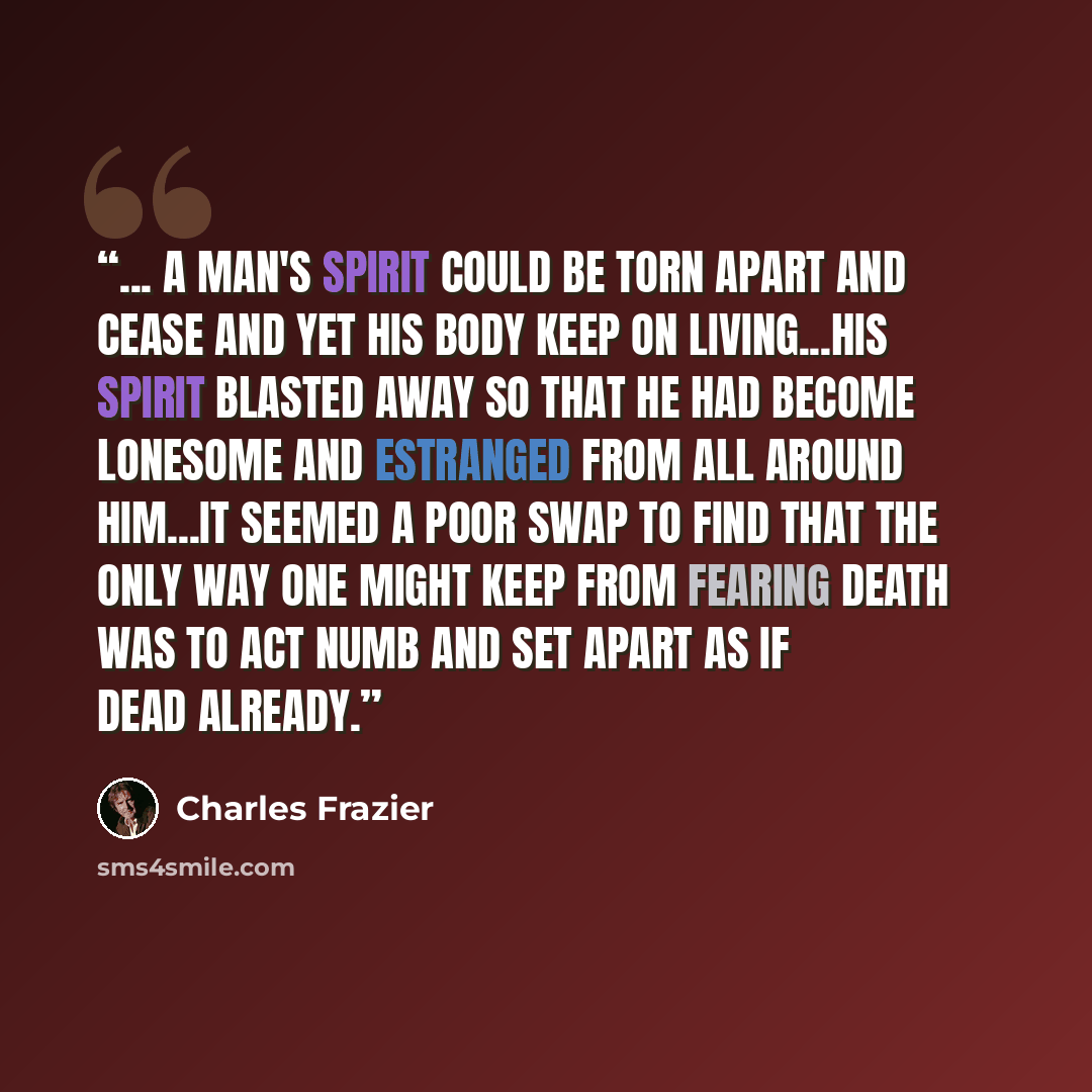 “... a man's spirit could be torn apart and cease and yet his body keep on living...His spirit blasted away so that he had become lonesome and estranged from all around him...It seemed a poor swap to find that the only way one might keep from fearing death was to act numb and set apart as if dead…” quote by Charles Frazier