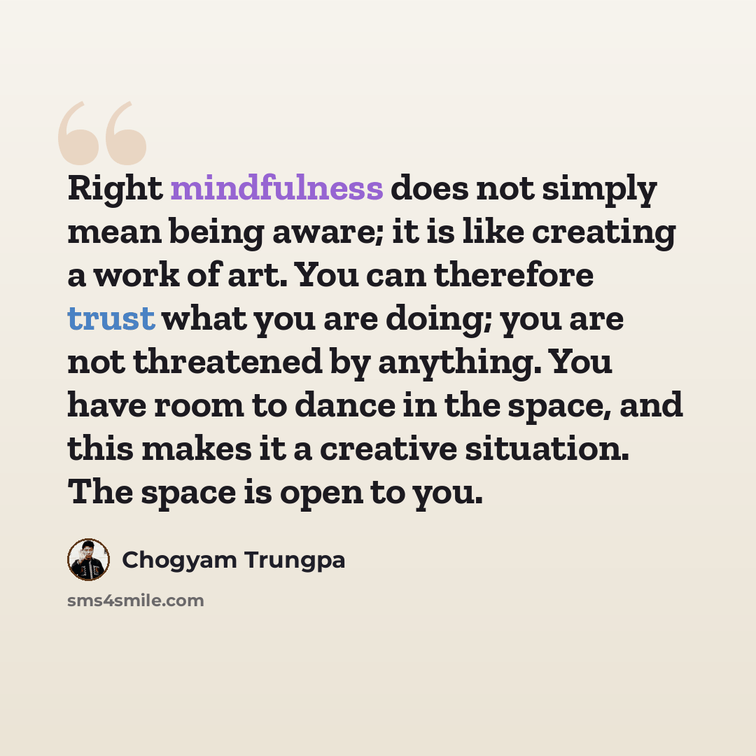 “Right mindfulness does not simply mean being aware; it is like creating a work of art. You can therefore trust what you are doing; you are not threatened by anything. You have room to dance in the space, and this makes it a creative situation. The space is open to you.” quote by Chogyam Trungpa