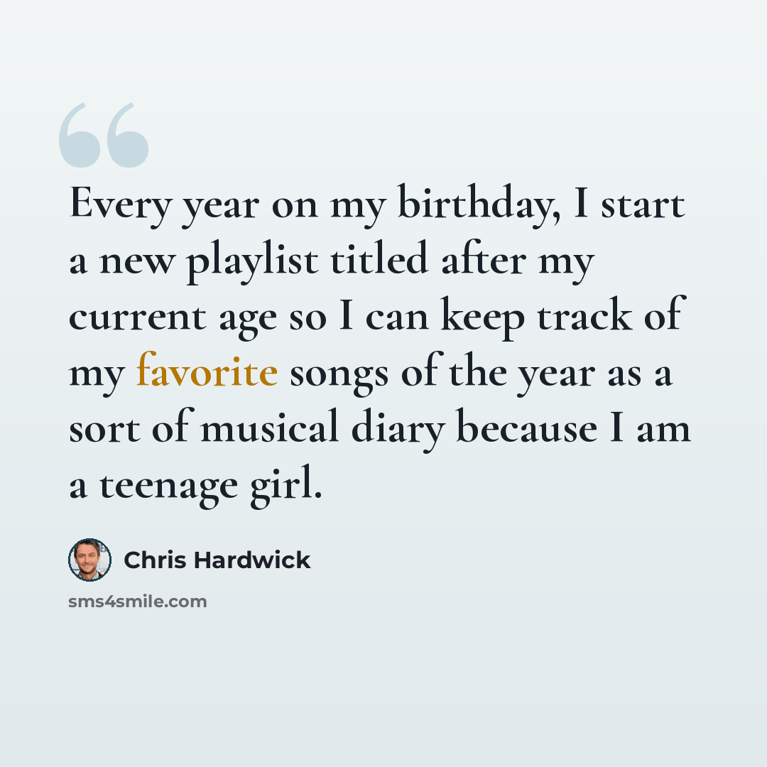 “Every year on my birthday, I start a new playlist titled after my current age so I can keep track of my favorite songs of the year as a sort of musical diary because I am a teenage girl.” quote by Chris Hardwick