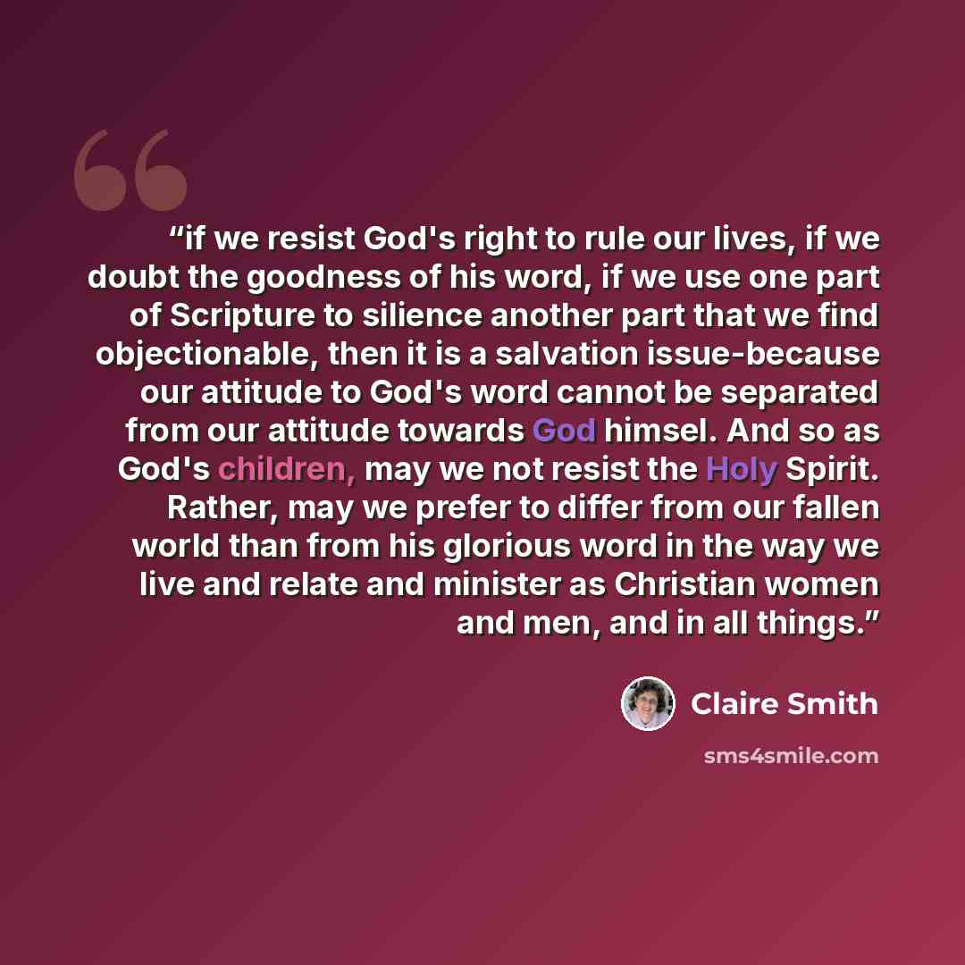 “if we resist God's right to rule our lives, if we doubt the goodness of his word, if we use one part of Scripture to silience another part that we find objectionable, then it is a salvation issue-because our attitude to God's word cannot be separated from our attitude towards God himsel. And so as…” quote by Claire Smith