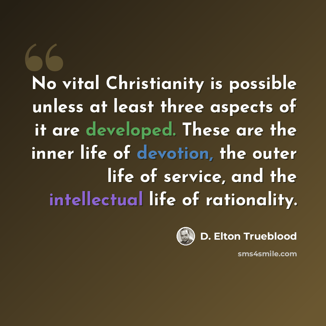 “No vital Christianity is possible unless at least three aspects of it are developed. These are the inner life of devotion, the outer life of service, and the intellectual life of rationality.” quote by D. Elton Trueblood