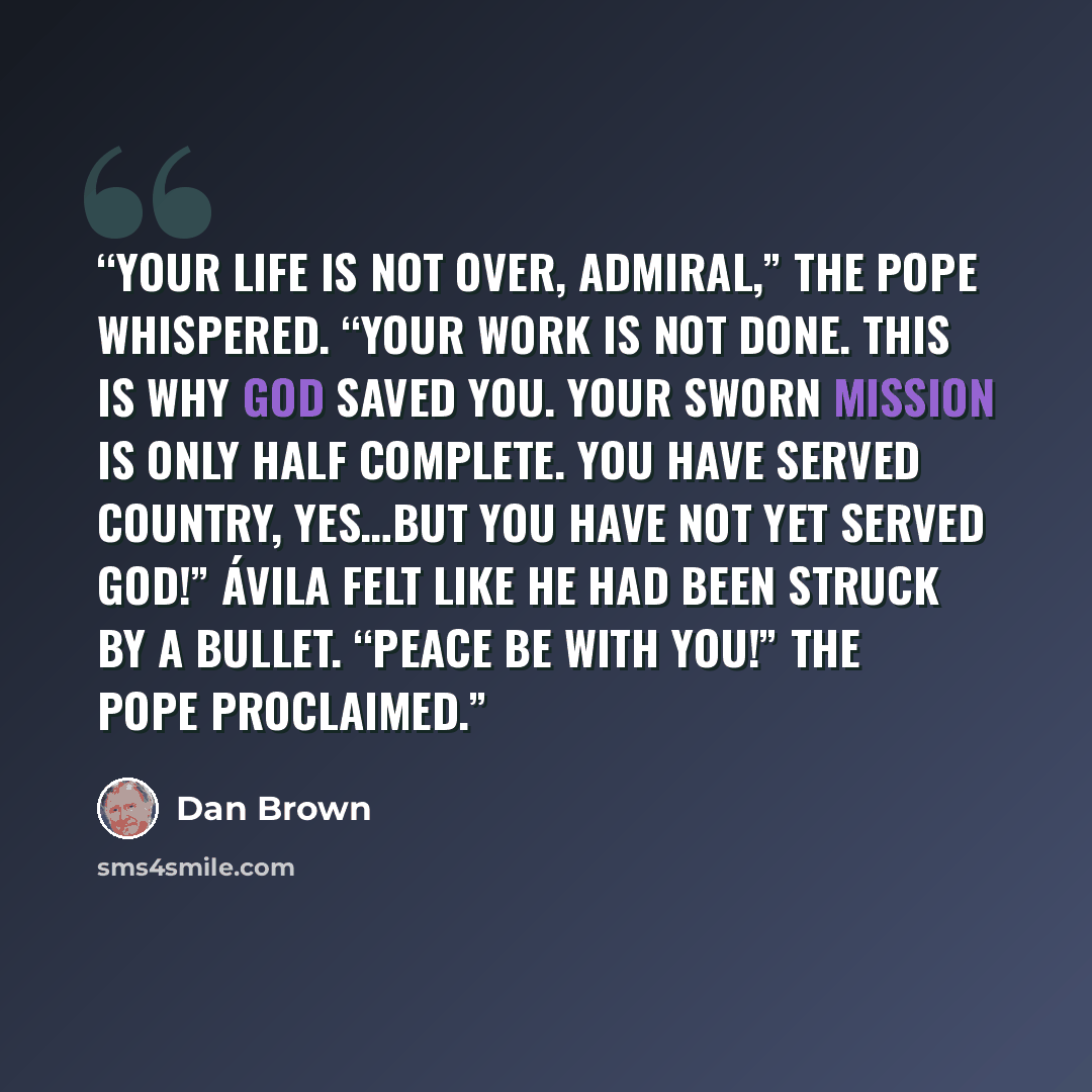 “Your life is not over, Admiral,” the pope whispered. “Your work is not done. This is why God saved you. Your sworn mission is only half complete. You have served country, yes…but you have not yet served God!” Ávila felt like he had been struck by a bullet. “Peace be with you!” the pope proclaimed.” quote by Dan Brown