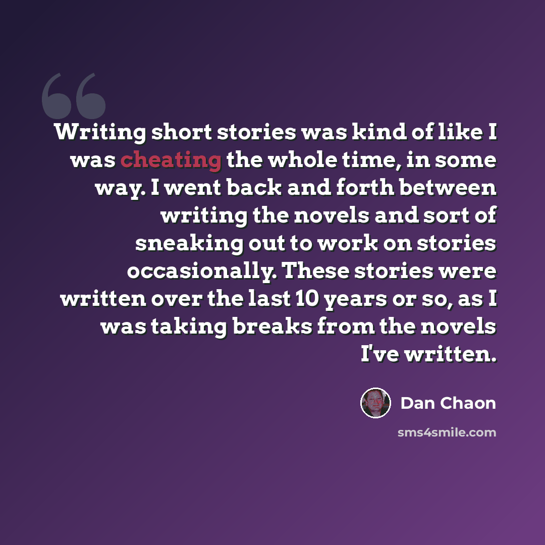 “Writing short stories was kind of like I was cheating the whole time, in some way. I went back and forth between writing the novels and sort of sneaking out to work on stories occasionally. These stories were written over the last 10 years or so, as I was taking breaks from the novels I've written.” quote by Dan Chaon