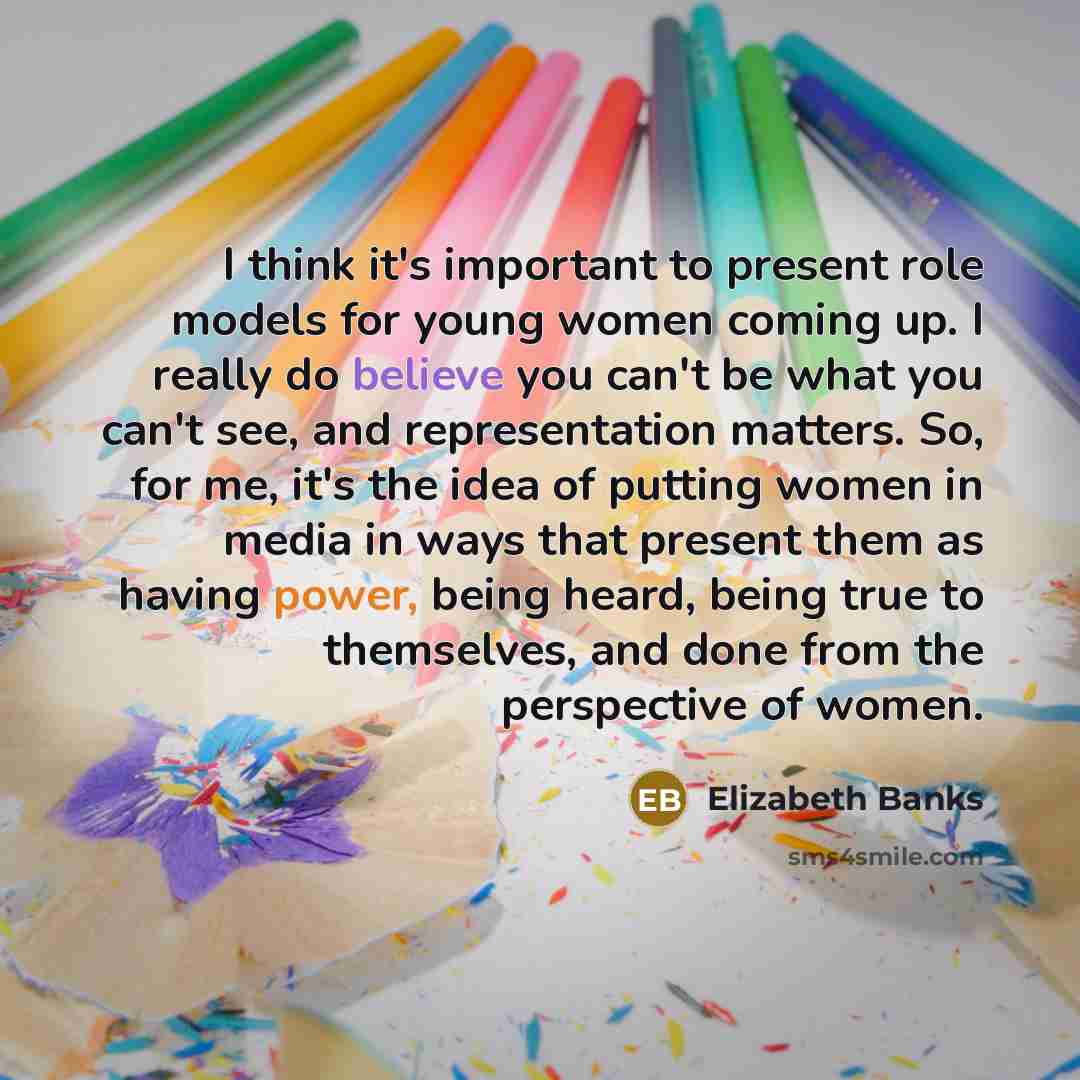 “I think it's important to present role models for young women coming up. I really do believe you can't be what you can't see, and representation matters. So, for me, it's the idea of putting women in media in ways that present them as having power, being heard, being true to themselves, and done…” quote by Elizabeth Banks